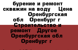 бурение и ремонт скважин на воду. › Цена ­ 1 500 - Оренбургская обл., Оренбург г. Строительство и ремонт » Другое   . Оренбургская обл.,Оренбург г.